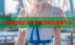 水蜜桃视频人妻专享高清短片畅享平台