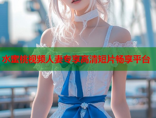 水蜜桃视频人妻专享高清短片畅享平台  第1张