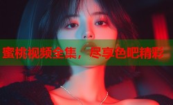 蜜桃视频全集，尽享色吧精彩