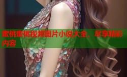 蜜桃蜜桃视频图片小说大全，尽享精彩内容