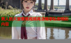 男人的天堂蜜桃视频高清畅享私密精彩内容