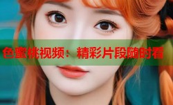 色蜜桃视频：精彩片段随时看