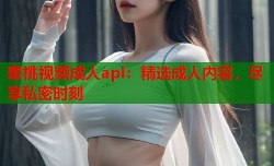 蜜桃视频成人apl：精选成人内容，尽享私密时刻