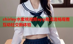 shirley水蜜桃视频app高清流畅观看互动社交新体验