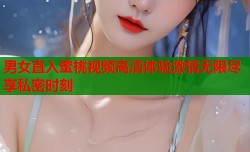 男女直入蜜桃视频高清体验激情无限尽享私密时刻