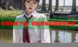 蜜桃视频下载：轻松获取旧版视频资源