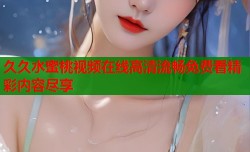 久久水蜜桃视频在线高清流畅免费看精彩内容尽享