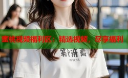 蜜桃视频福利区：精选视频，尽享福利