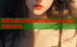 甜蜜宝藏女孩蜜桃视频精彩合集轻松畅享美好时光