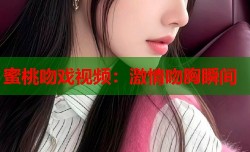 蜜桃吻戏视频：激情吻胸瞬间