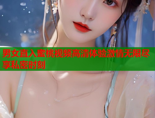男女直入蜜桃视频高清体验激情无限尽享私密时刻  第1张