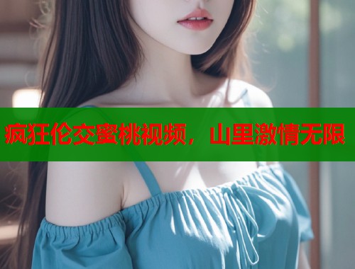 疯狂伦交蜜桃视频，山里激情无限  第2张