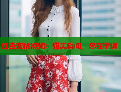 红杏蜜桃视频：甜美瞬间，尽在掌握  第1张