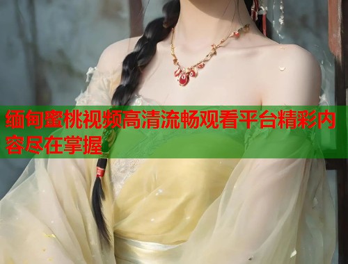 缅甸蜜桃视频高清流畅观看平台精彩内容尽在掌握  第1张