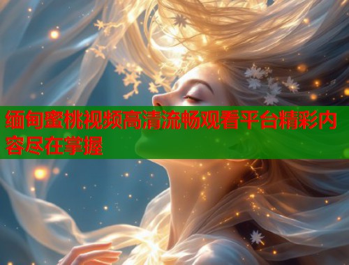 缅甸蜜桃视频高清流畅观看平台精彩内容尽在掌握  第2张