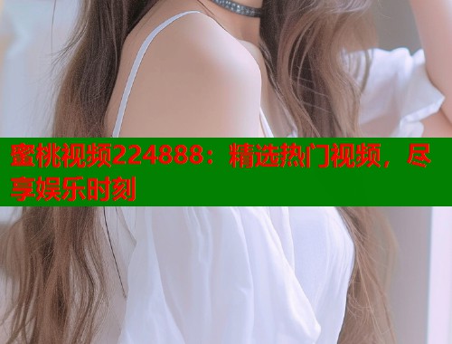 蜜桃视频224888：精选热门视频，尽享娱乐时刻  第1张