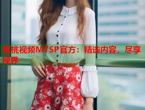 蜜桃视频MTSP官方：精选内容，尽享视界  第1张