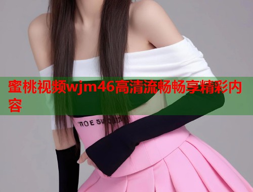 蜜桃视频wjm46高清流畅畅享精彩内容  第1张