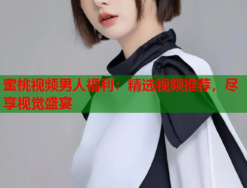 蜜桃视频男人福利：精选视频推荐，尽享视觉盛宴  第1张
