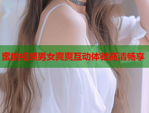 蜜桃视频男女爽爽互动体验高清畅享  第1张