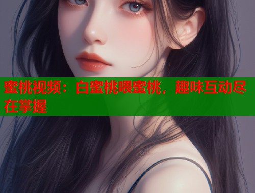 蜜桃视频：白蜜桃喂蜜桃，趣味互动尽在掌握  第2张
