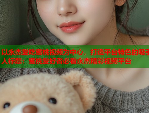 以永杰爱吃蜜桃视频为中心，打造平台特色的吸引人标题：蜜桃爱好者必看永杰精彩视频平台  第1张