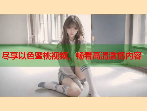 尽享以色蜜桃视频，畅看高清激情内容  第1张