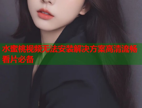 水蜜桃视频无法安装解决方案高清流畅看片必备  第1张